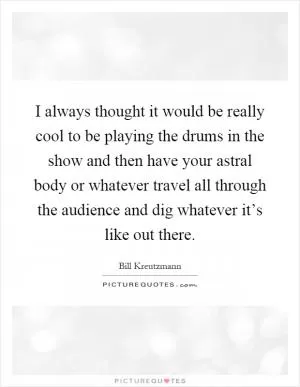 I always thought it would be really cool to be playing the drums in the show and then have your astral body or whatever travel all through the audience and dig whatever it’s like out there Picture Quote #1