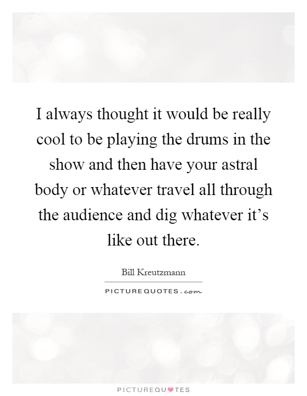 I always thought it would be really cool to be playing the drums in the show and then have your astral body or whatever travel all through the audience and dig whatever it's like out there Picture Quote #1