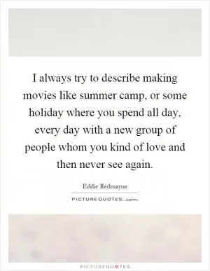 I always try to describe making movies like summer camp, or some holiday where you spend all day, every day with a new group of people whom you kind of love and then never see again Picture Quote #1