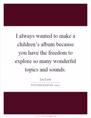 I always wanted to make a children’s album because you have the freedom to explore so many wonderful topics and sounds Picture Quote #1