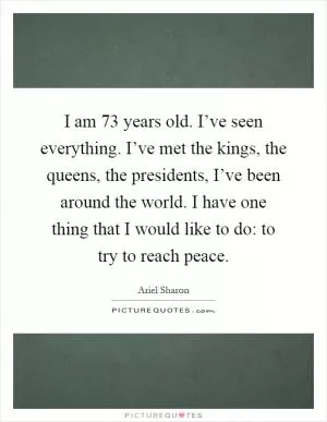 I am 73 years old. I’ve seen everything. I’ve met the kings, the queens, the presidents, I’ve been around the world. I have one thing that I would like to do: to try to reach peace Picture Quote #1