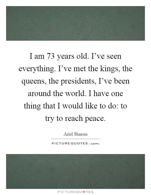 I am 73 years old. I've seen everything. I've met the kings, the queens, the presidents, I've been around the world. I have one thing that I would like to do: to try to reach peace Picture Quote #1