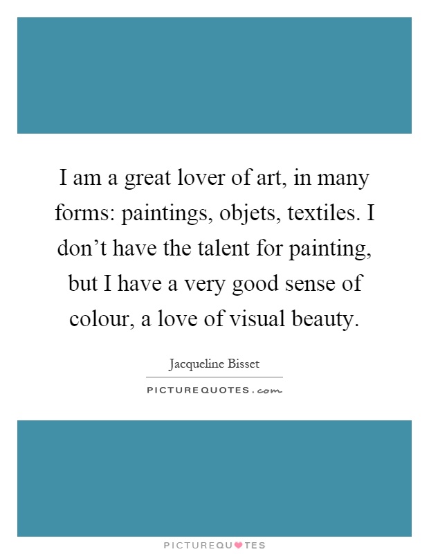 I am a great lover of art, in many forms: paintings, objets, textiles. I don't have the talent for painting, but I have a very good sense of colour, a love of visual beauty Picture Quote #1