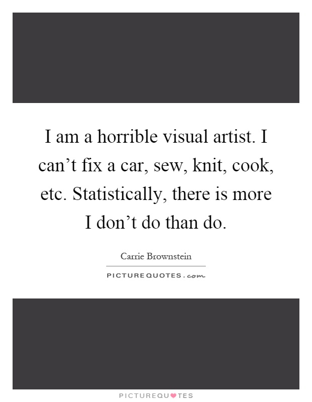 I am a horrible visual artist. I can't fix a car, sew, knit, cook, etc. Statistically, there is more I don't do than do Picture Quote #1
