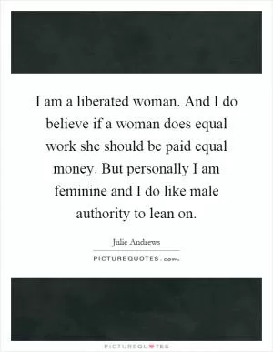 I am a liberated woman. And I do believe if a woman does equal work she should be paid equal money. But personally I am feminine and I do like male authority to lean on Picture Quote #1
