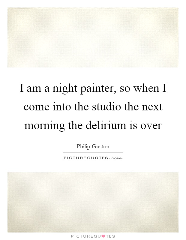I am a night painter, so when I come into the studio the next morning the delirium is over Picture Quote #1