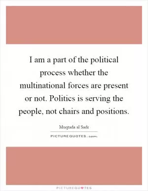 I am a part of the political process whether the multinational forces are present or not. Politics is serving the people, not chairs and positions Picture Quote #1