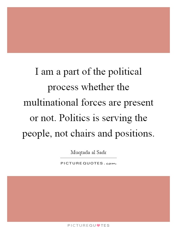 I am a part of the political process whether the multinational forces are present or not. Politics is serving the people, not chairs and positions Picture Quote #1