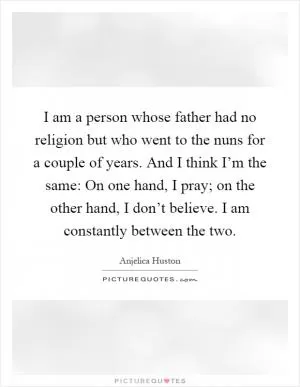 I am a person whose father had no religion but who went to the nuns for a couple of years. And I think I’m the same: On one hand, I pray; on the other hand, I don’t believe. I am constantly between the two Picture Quote #1
