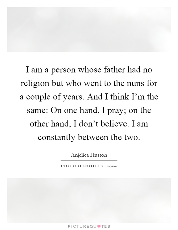 I am a person whose father had no religion but who went to the nuns for a couple of years. And I think I'm the same: On one hand, I pray; on the other hand, I don't believe. I am constantly between the two Picture Quote #1