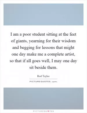 I am a poor student sitting at the feet of giants, yearning for their wisdom and begging for lessons that might one day make me a complete artist, so that if all goes well, I may one day sit beside them Picture Quote #1