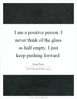 I am a positive person. I never think of the glass as half empty. I just keep pushing forward Picture Quote #1