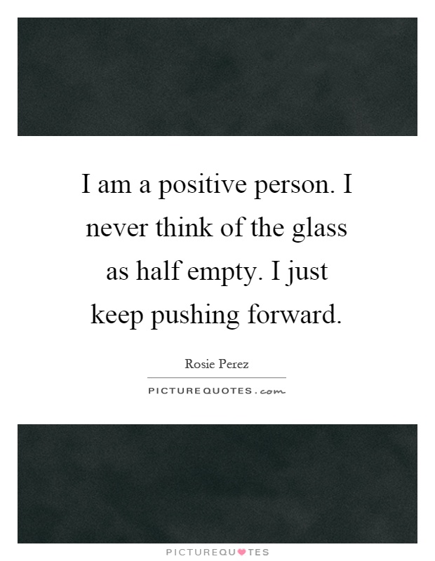 I am a positive person. I never think of the glass as half empty. I just keep pushing forward Picture Quote #1