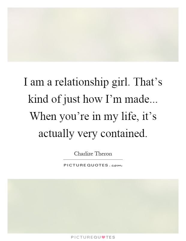 I am a relationship girl. That's kind of just how I'm made... When you're in my life, it's actually very contained Picture Quote #1