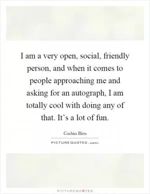 I am a very open, social, friendly person, and when it comes to people approaching me and asking for an autograph, I am totally cool with doing any of that. It’s a lot of fun Picture Quote #1