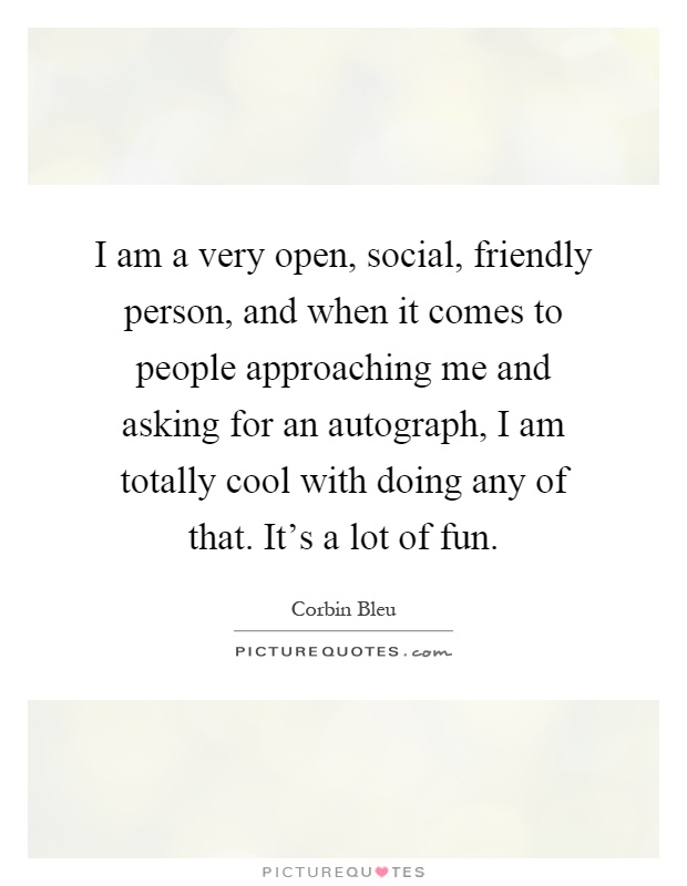 I am a very open, social, friendly person, and when it comes to people approaching me and asking for an autograph, I am totally cool with doing any of that. It's a lot of fun Picture Quote #1