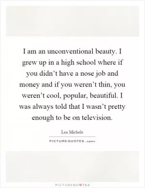 I am an unconventional beauty. I grew up in a high school where if you didn’t have a nose job and money and if you weren’t thin, you weren’t cool, popular, beautiful. I was always told that I wasn’t pretty enough to be on television Picture Quote #1