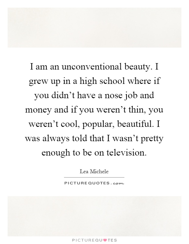 I am an unconventional beauty. I grew up in a high school where if you didn't have a nose job and money and if you weren't thin, you weren't cool, popular, beautiful. I was always told that I wasn't pretty enough to be on television Picture Quote #1