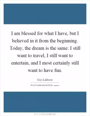 I am blessed for what I have, but I believed in it from the beginning. Today, the dream is the same: I still want to travel, I still want to entertain, and I most certainly still want to have fun Picture Quote #1