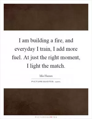 I am building a fire, and everyday I train, I add more fuel. At just the right moment, I light the match Picture Quote #1