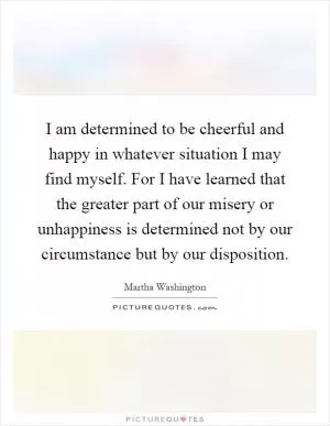 I am determined to be cheerful and happy in whatever situation I may find myself. For I have learned that the greater part of our misery or unhappiness is determined not by our circumstance but by our disposition Picture Quote #1
