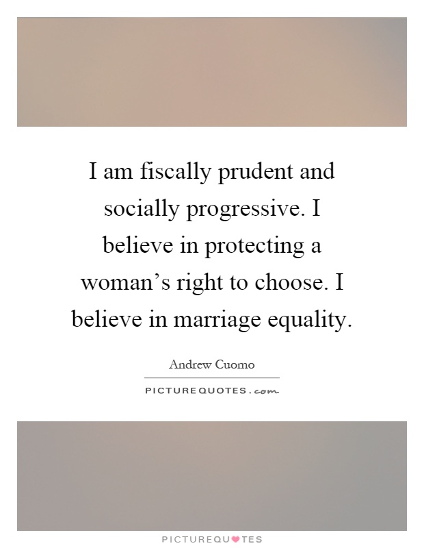 I am fiscally prudent and socially progressive. I believe in protecting a woman's right to choose. I believe in marriage equality Picture Quote #1