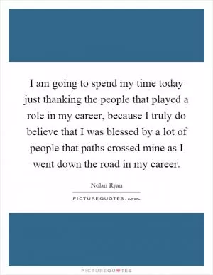I am going to spend my time today just thanking the people that played a role in my career, because I truly do believe that I was blessed by a lot of people that paths crossed mine as I went down the road in my career Picture Quote #1