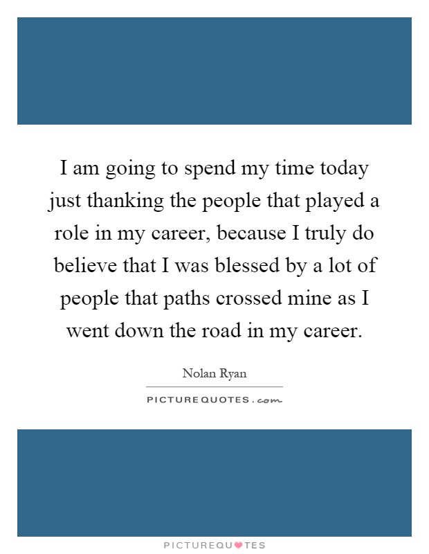 I am going to spend my time today just thanking the people that played a role in my career, because I truly do believe that I was blessed by a lot of people that paths crossed mine as I went down the road in my career Picture Quote #1
