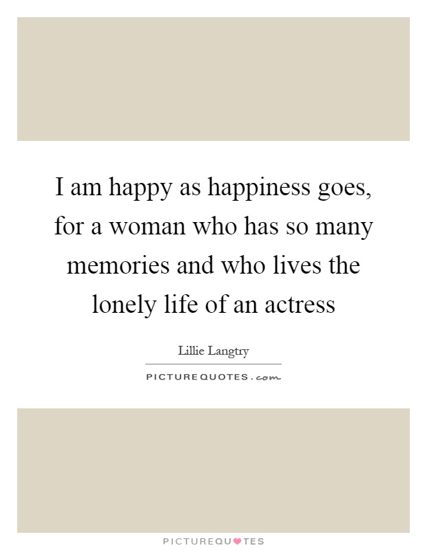 I am happy as happiness goes, for a woman who has so many memories and who lives the lonely life of an actress Picture Quote #1