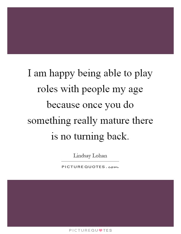 I am happy being able to play roles with people my age because once you do something really mature there is no turning back Picture Quote #1