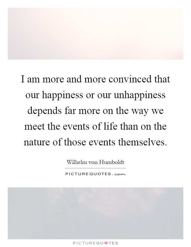 I am more and more convinced that our happiness or our unhappiness depends far more on the way we meet the events of life than on the nature of those events themselves Picture Quote #1