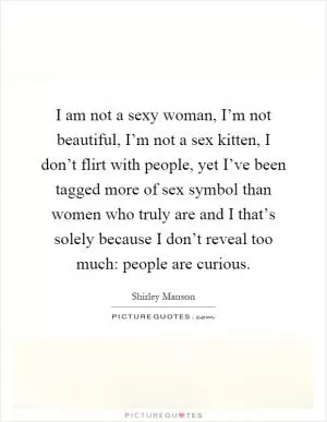 I am not a sexy woman, I’m not beautiful, I’m not a sex kitten, I don’t flirt with people, yet I’ve been tagged more of sex symbol than women who truly are and I that’s solely because I don’t reveal too much: people are curious Picture Quote #1