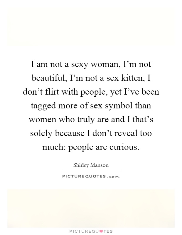 I am not a sexy woman, I'm not beautiful, I'm not a sex kitten, I don't flirt with people, yet I've been tagged more of sex symbol than women who truly are and I that's solely because I don't reveal too much: people are curious Picture Quote #1