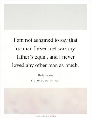 I am not ashamed to say that no man I ever met was my father’s equal, and I never loved any other man as much Picture Quote #1