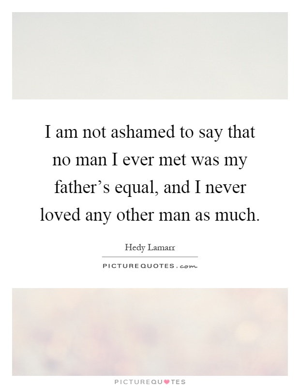 I am not ashamed to say that no man I ever met was my father's equal, and I never loved any other man as much Picture Quote #1