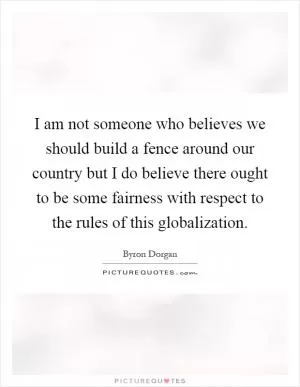 I am not someone who believes we should build a fence around our country but I do believe there ought to be some fairness with respect to the rules of this globalization Picture Quote #1