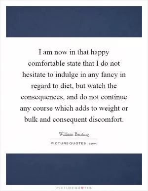 I am now in that happy comfortable state that I do not hesitate to indulge in any fancy in regard to diet, but watch the consequences, and do not continue any course which adds to weight or bulk and consequent discomfort Picture Quote #1