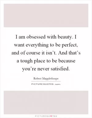 I am obsessed with beauty. I want everything to be perfect, and of course it isn’t. And that’s a tough place to be because you’re never satisfied Picture Quote #1