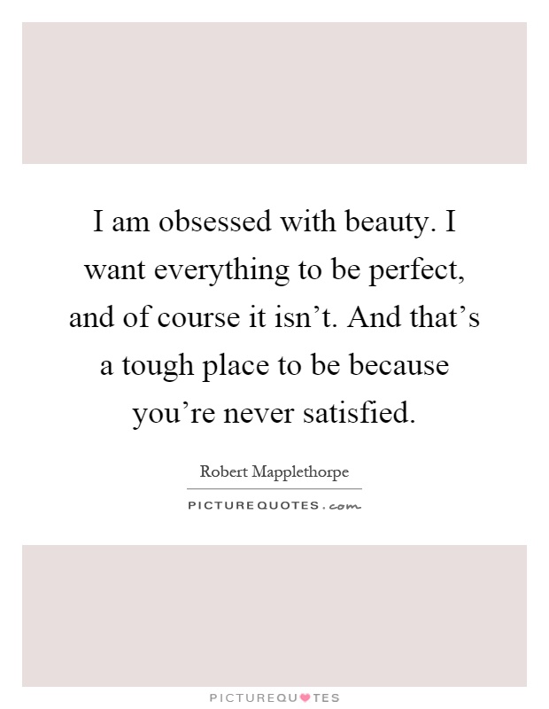 I am obsessed with beauty. I want everything to be perfect, and of course it isn't. And that's a tough place to be because you're never satisfied Picture Quote #1