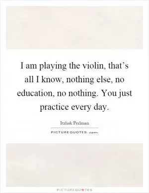 I am playing the violin, that’s all I know, nothing else, no education, no nothing. You just practice every day Picture Quote #1