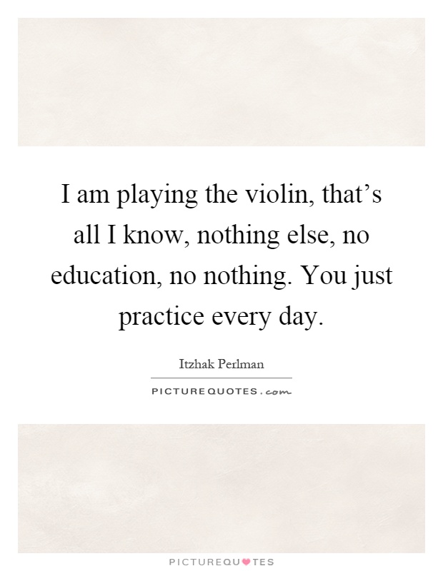 I am playing the violin, that's all I know, nothing else, no education, no nothing. You just practice every day Picture Quote #1
