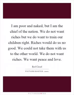 I am poor and naked, but I am the chief of the nation. We do not want riches but we do want to train our children right. Riches would do us no good. We could not take them with us to the other world. We do not want riches. We want peace and love Picture Quote #1