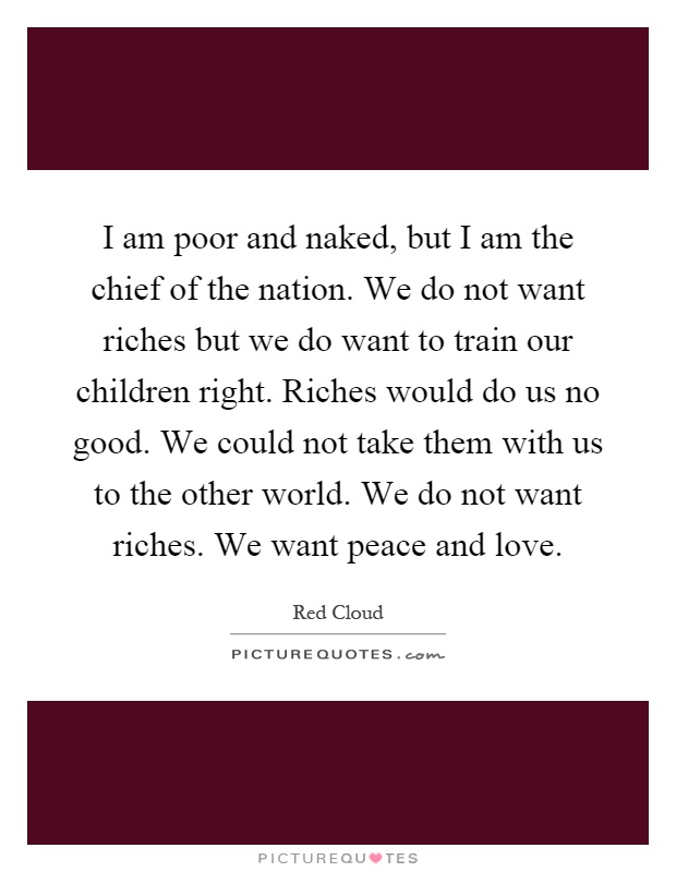 I am poor and naked, but I am the chief of the nation. We do not want riches but we do want to train our children right. Riches would do us no good. We could not take them with us to the other world. We do not want riches. We want peace and love Picture Quote #1