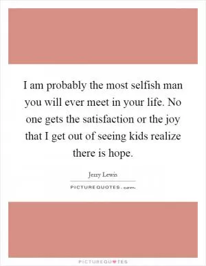 I am probably the most selfish man you will ever meet in your life. No one gets the satisfaction or the joy that I get out of seeing kids realize there is hope Picture Quote #1