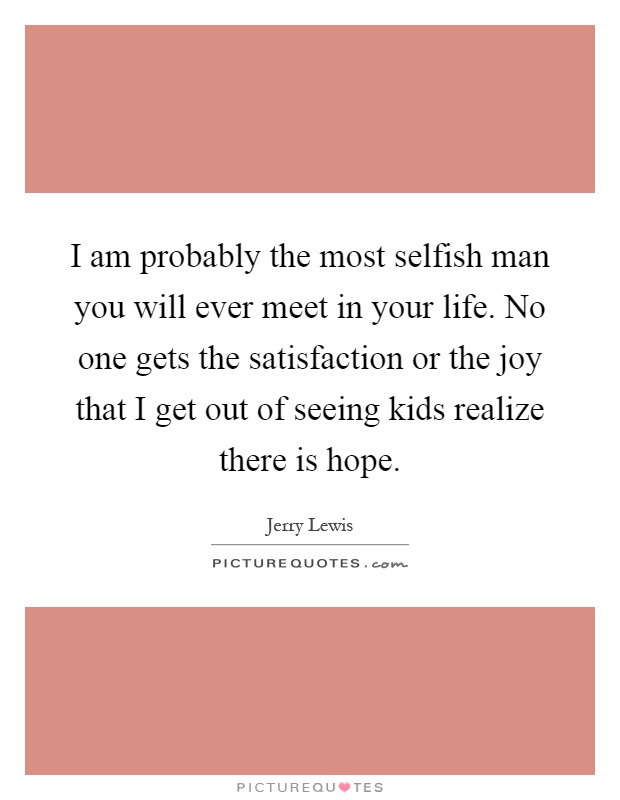 I am probably the most selfish man you will ever meet in your life. No one gets the satisfaction or the joy that I get out of seeing kids realize there is hope Picture Quote #1