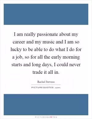 I am really passionate about my career and my music and I am so lucky to be able to do what I do for a job, so for all the early morning starts and long days, I could never trade it all in Picture Quote #1
