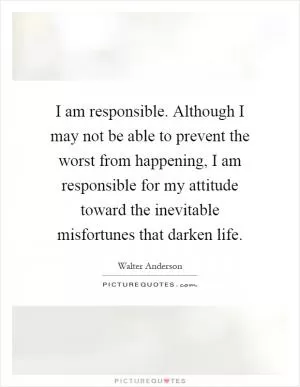 I am responsible. Although I may not be able to prevent the worst from happening, I am responsible for my attitude toward the inevitable misfortunes that darken life Picture Quote #1