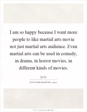 I am so happy because I want more people to like martial arts movie not just martial arts audience. Even martial arts can be used in comedy, in drama, in horror movies, in different kinds of movies Picture Quote #1