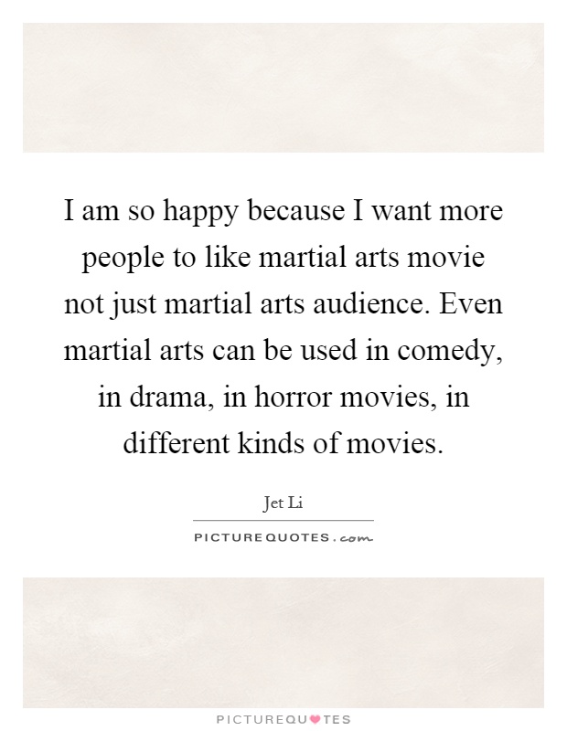 I am so happy because I want more people to like martial arts movie not just martial arts audience. Even martial arts can be used in comedy, in drama, in horror movies, in different kinds of movies Picture Quote #1