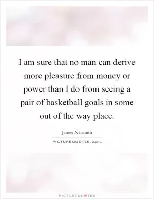 I am sure that no man can derive more pleasure from money or power than I do from seeing a pair of basketball goals in some out of the way place Picture Quote #1